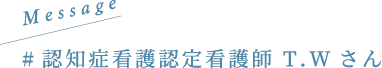 #認知症看護認定看護師 T.Wさん