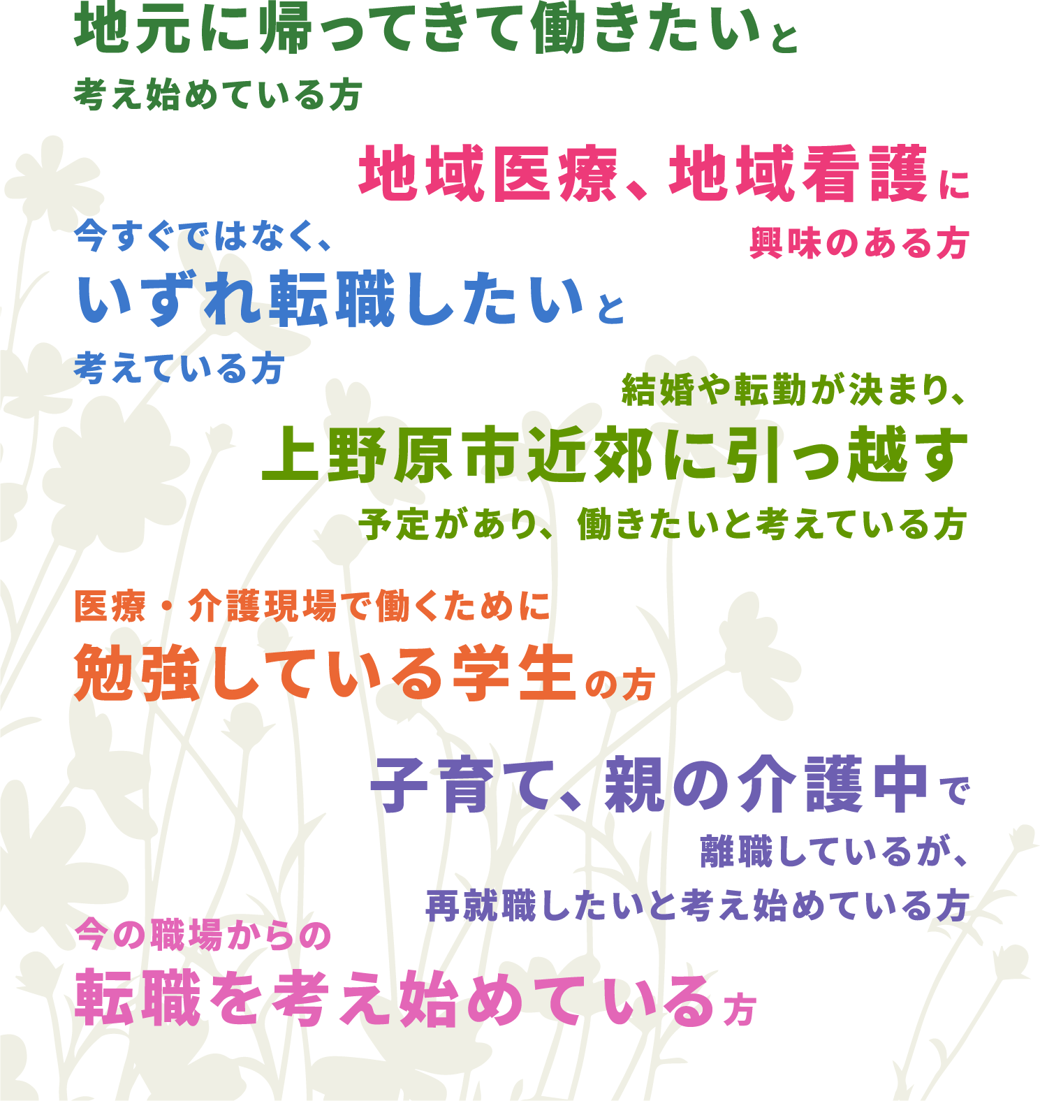 地元に帰ってきて働きたいと考え始めている方　地域医療、地域看護に興味のある方　今すぐではなく、いずれ転職したいと考えている方　結婚や転勤が決まり、上野原市近郊に引っ越す予定があり、働きたいと考えている方　医療・介護現場で働くために勉強している学生の方　子育て、親の介護中で離職しているが、再就職したいと考え始めている方　今の職場からの転職を考え始めている方